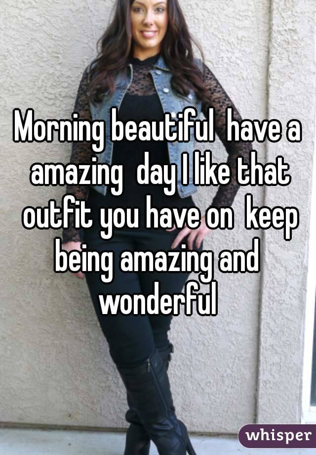 Morning beautiful  have a amazing  day I like that outfit you have on  keep being amazing and  wonderful 