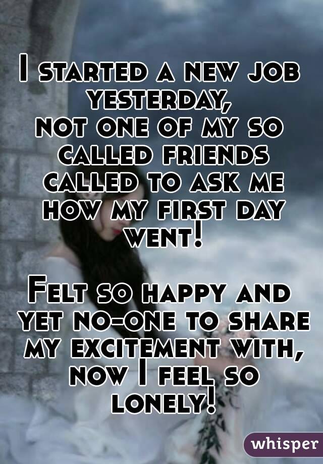 I started a new job yesterday, 
not one of my so called friends called to ask me how my first day went!

Felt so happy and yet no-one to share my excitement with, now I feel so lonely!