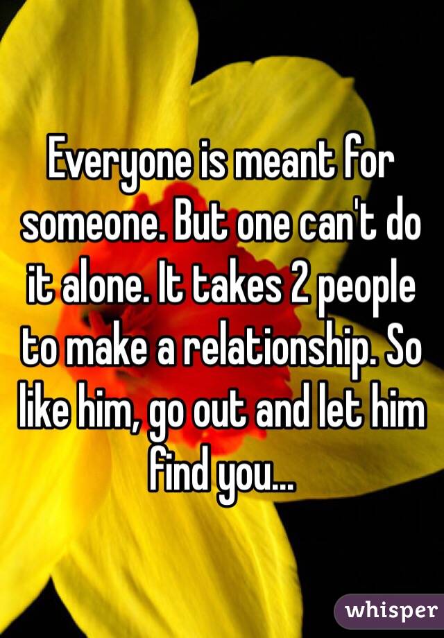 Everyone is meant for someone. But one can't do it alone. It takes 2 people to make a relationship. So like him, go out and let him find you...