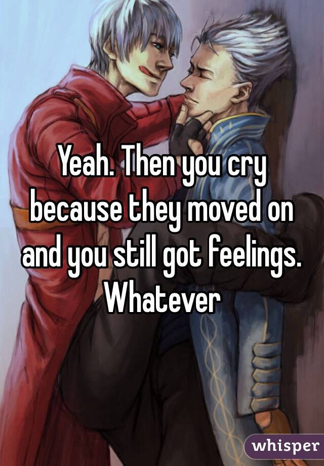 Yeah. Then you cry because they moved on and you still got feelings. Whatever 