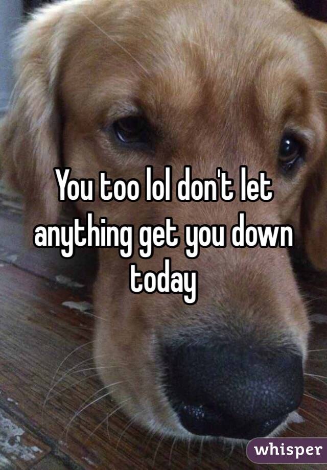 You too lol don't let anything get you down today