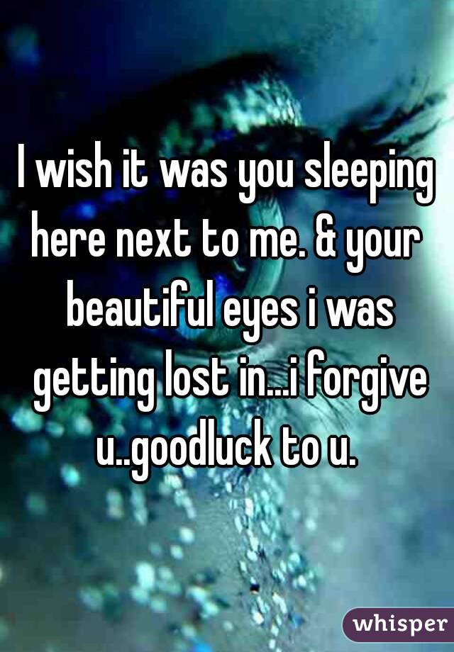I wish it was you sleeping here next to me. & your  beautiful eyes i was getting lost in...i forgive u..goodluck to u. 