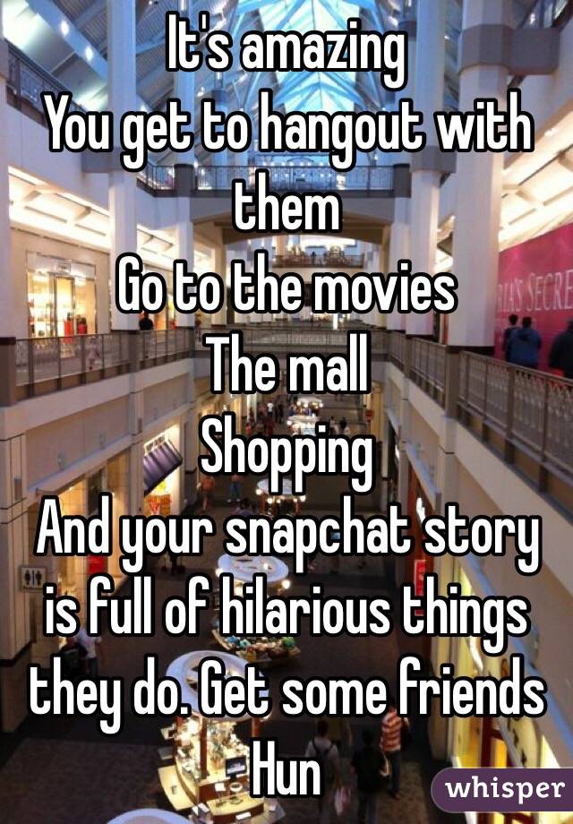 It's amazing
You get to hangout with them
Go to the movies
The mall
Shopping
And your snapchat story is full of hilarious things they do. Get some friends Hun