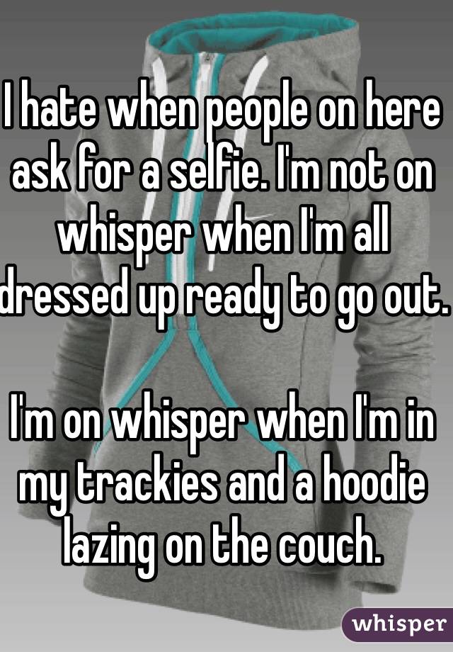 I hate when people on here ask for a selfie. I'm not on whisper when I'm all dressed up ready to go out.

I'm on whisper when I'm in my trackies and a hoodie lazing on the couch.