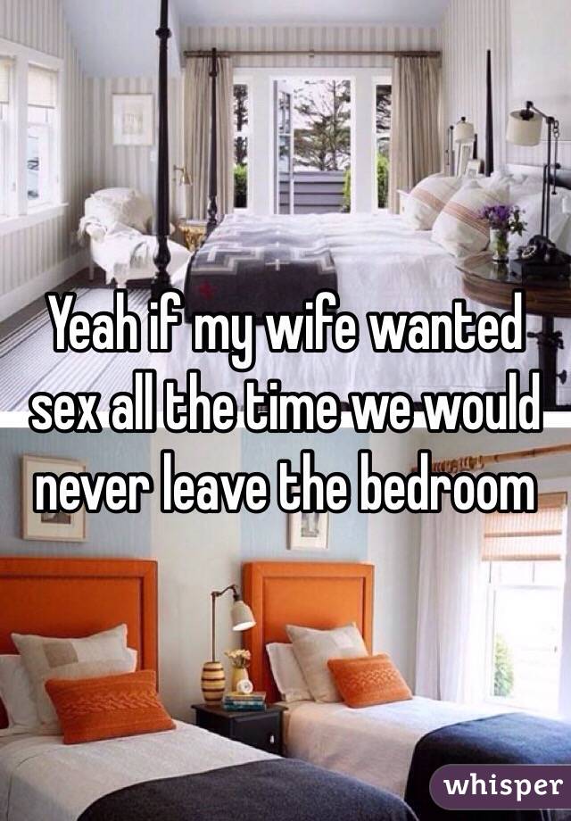Yeah if my wife wanted sex all the time we would never leave the bedroom 