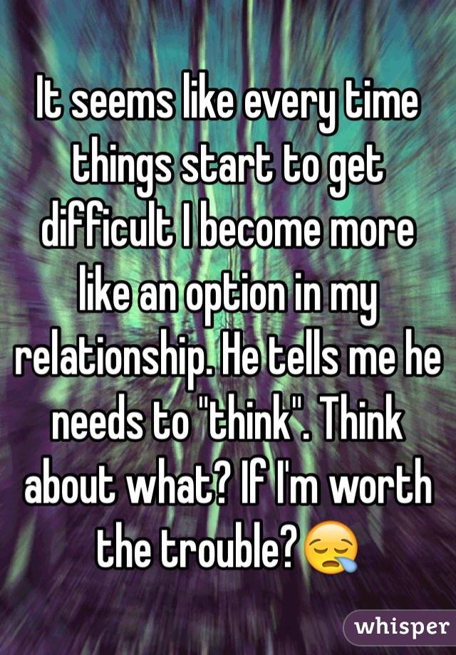 It seems like every time things start to get difficult I become more like an option in my relationship. He tells me he needs to "think". Think about what? If I'm worth the trouble?😪
