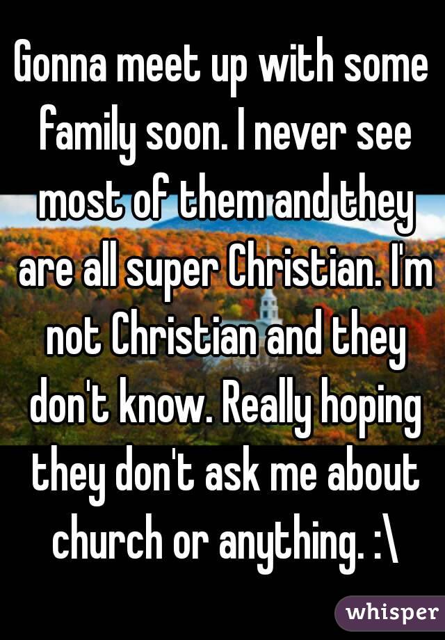 Gonna meet up with some family soon. I never see most of them and they are all super Christian. I'm not Christian and they don't know. Really hoping they don't ask me about church or anything. :\