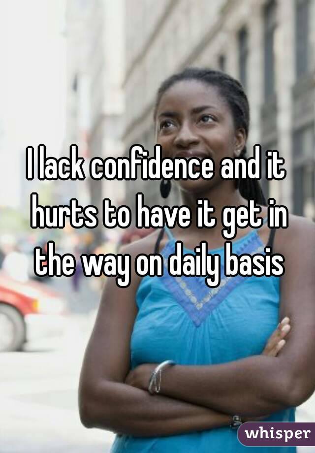 I lack confidence and it hurts to have it get in the way on daily basis