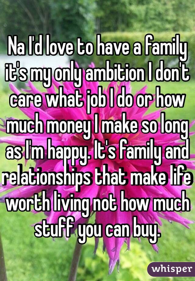 Na I'd love to have a family it's my only ambition I don't care what job I do or how much money I make so long as I'm happy. It's family and relationships that make life worth living not how much stuff you can buy.