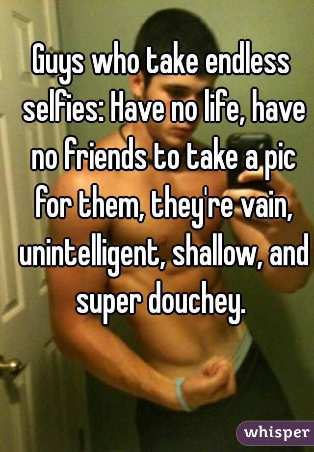 Guys who take endless selfies: Have no life, have no friends to take a pic for them, they're vain, unintelligent, shallow, and super douchey. 