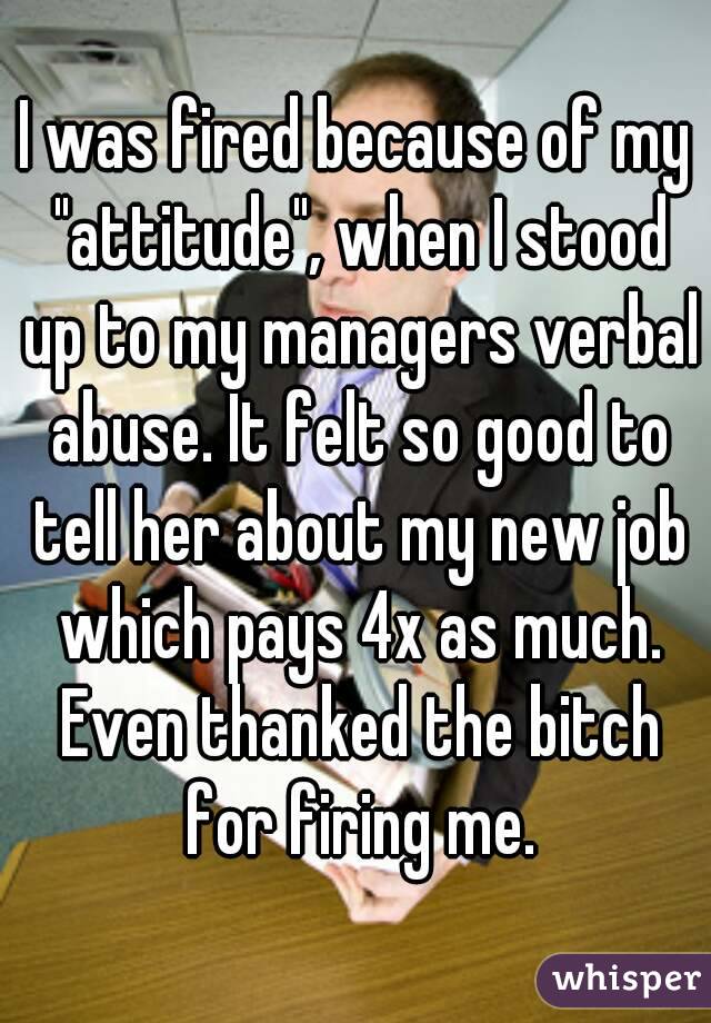 I was fired because of my "attitude", when I stood up to my managers verbal abuse. It felt so good to tell her about my new job which pays 4x as much. Even thanked the bitch for firing me.