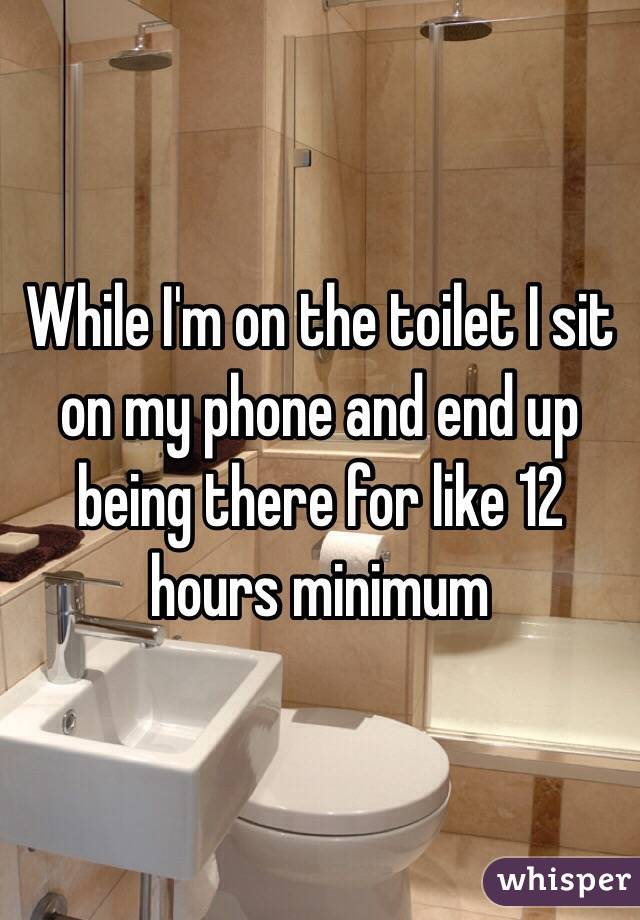 While I'm on the toilet I sit on my phone and end up being there for like 12 hours minimum 