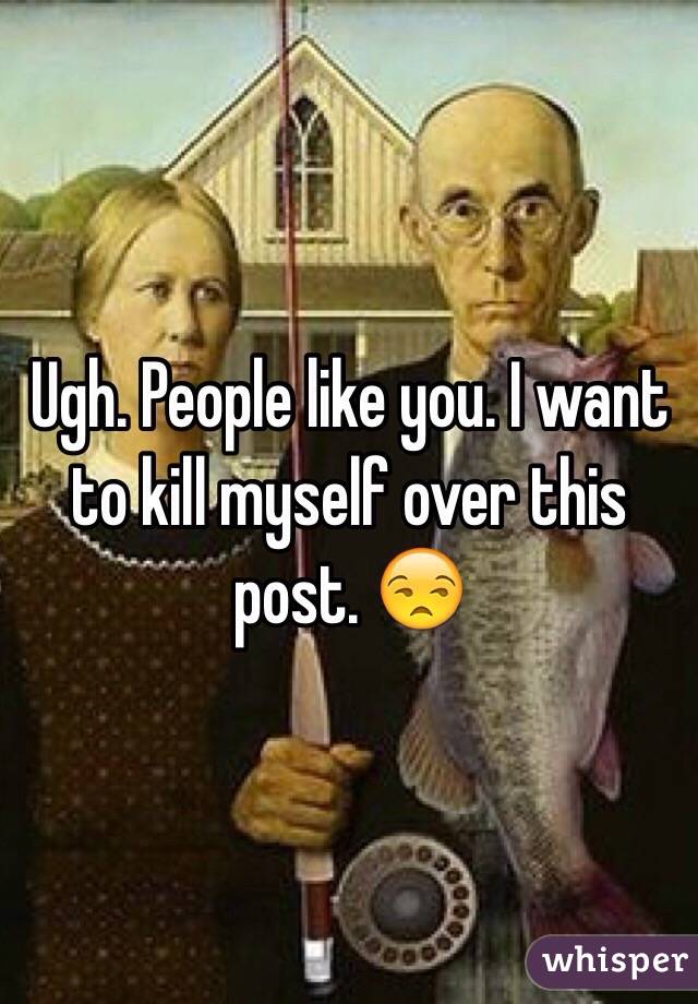 Ugh. People like you. I want to kill myself over this post. 😒