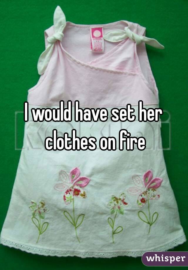 I would have set her clothes on fire
