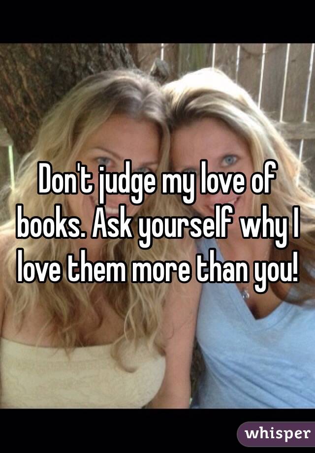 Don't judge my love of books. Ask yourself why I love them more than you! 
