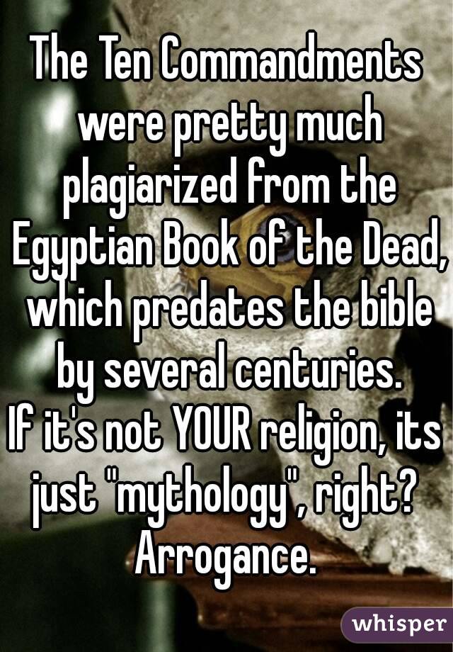 The Ten Commandments were pretty much plagiarized from the Egyptian Book of the Dead, which predates the bible by several centuries.
If it's not YOUR religion, its just "mythology", right? 
Arrogance.