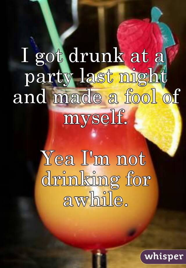 I got drunk at a party last night and made a fool of myself.

Yea I'm not drinking for awhile.
