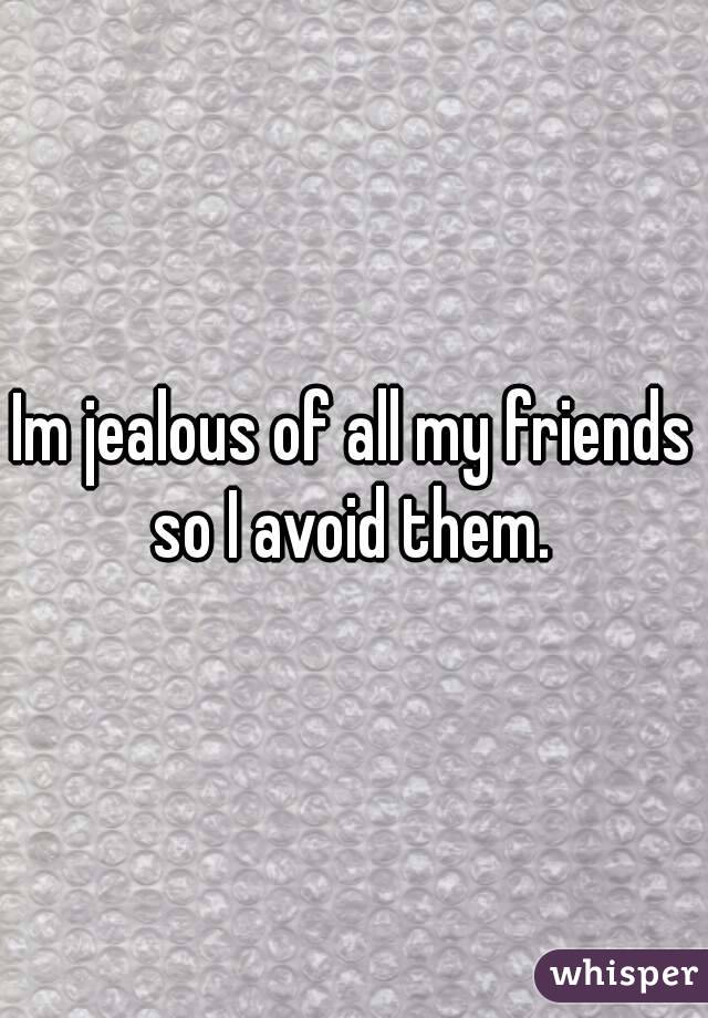 Im jealous of all my friends so I avoid them. 