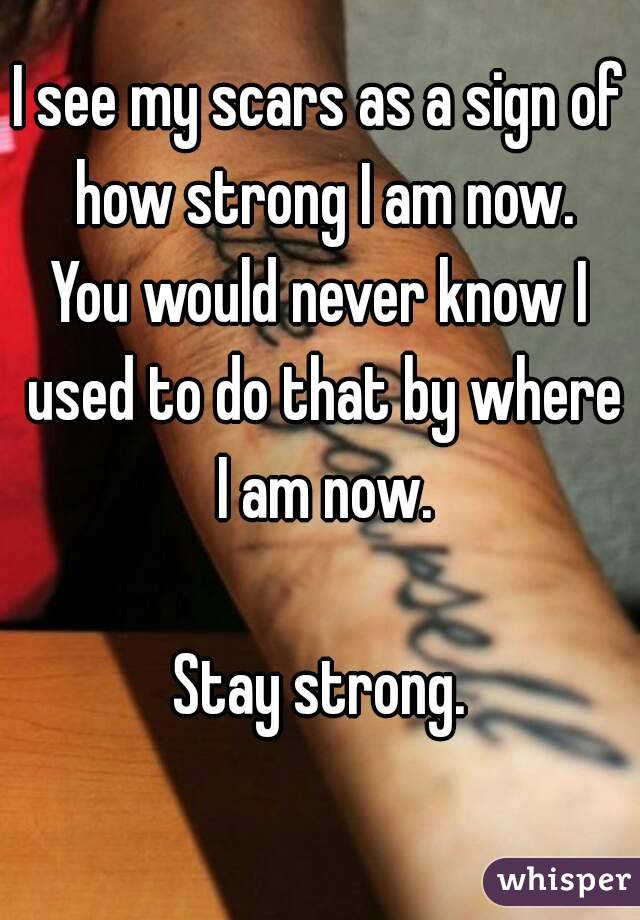 I see my scars as a sign of how strong I am now.
You would never know I used to do that by where I am now.

Stay strong.