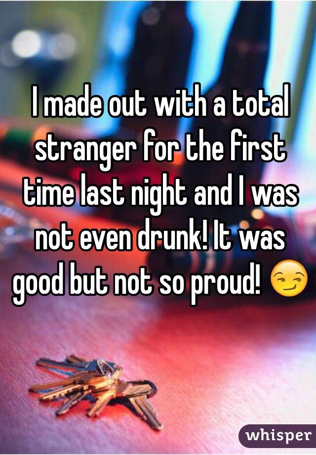 I made out with a total stranger for the first time last night and I was not even drunk! It was good but not so proud! 😏