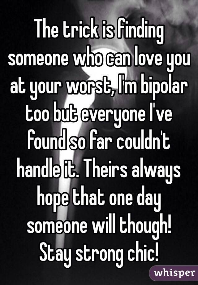 The trick is finding someone who can love you at your worst, I'm bipolar too but everyone I've found so far couldn't handle it. Theirs always hope that one day someone will though! 
Stay strong chic! 