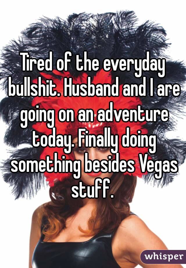 Tired of the everyday bullshit. Husband and I are going on an adventure today. Finally doing something besides Vegas stuff. 