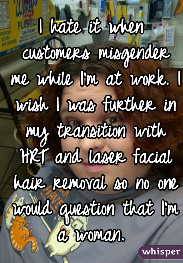 I hate it when customers misgender me while I'm at work. I wish I was further in my transition with HRT and laser facial hair removal so no one would question that I'm a woman. 