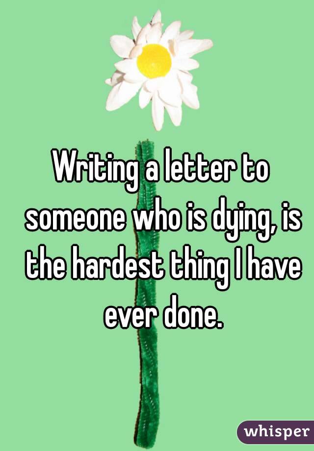Writing a letter to someone who is dying, is the hardest thing I have ever done.