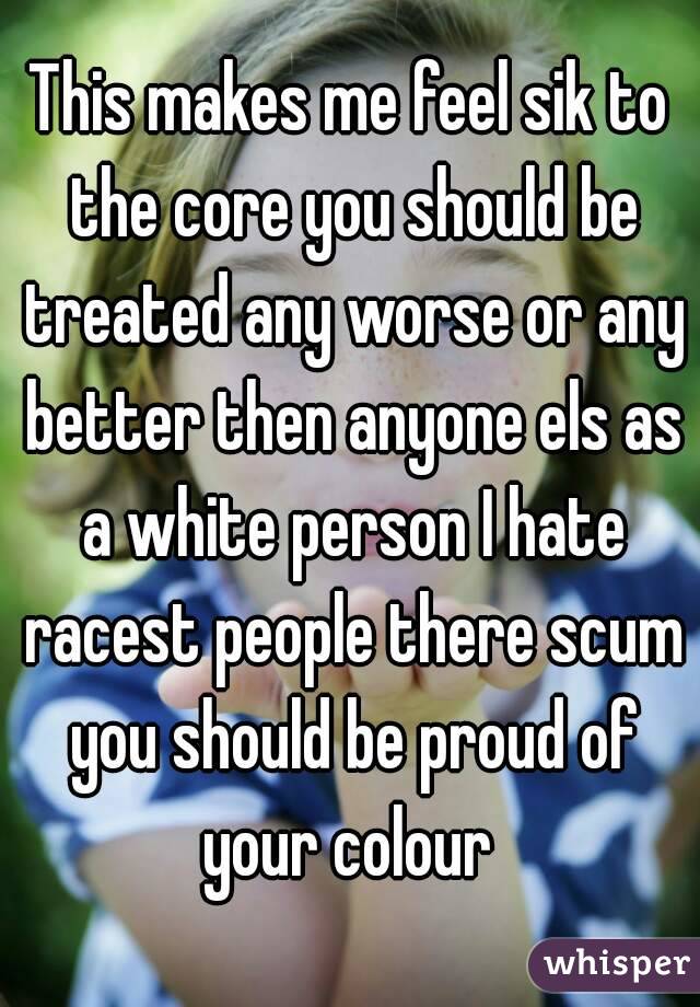 This makes me feel sik to the core you should be treated any worse or any better then anyone els as a white person I hate racest people there scum you should be proud of your colour 