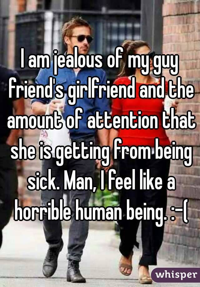 I am jealous of my guy friend's girlfriend and the amount of attention that she is getting from being sick. Man, I feel like a horrible human being. :-(