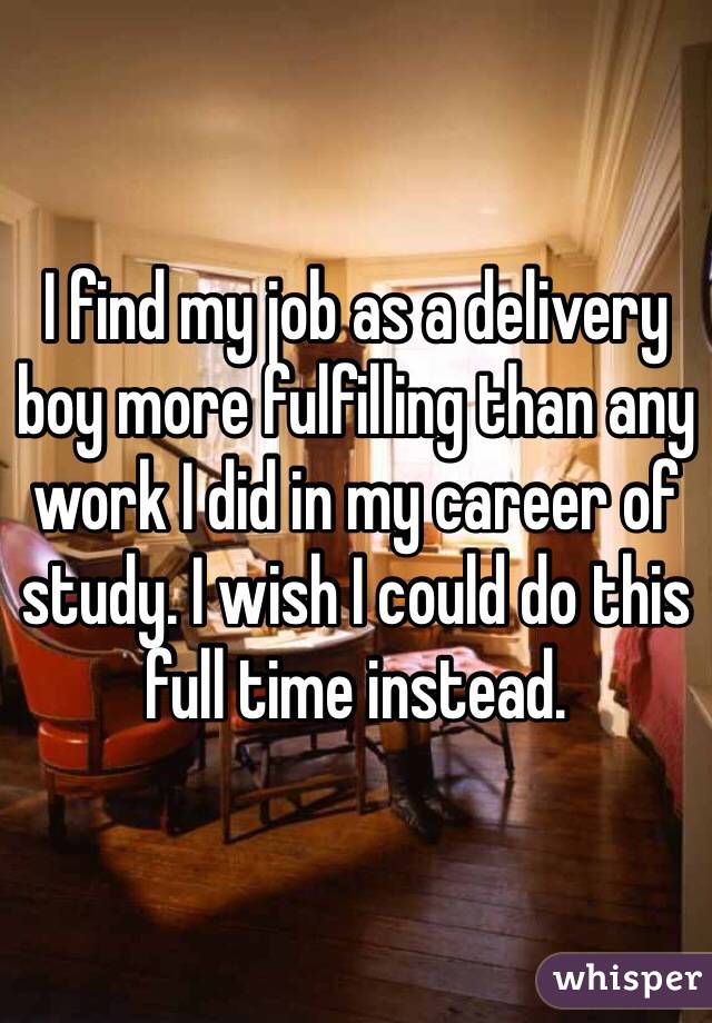 I find my job as a delivery boy more fulfilling than any work I did in my career of study. I wish I could do this full time instead.  