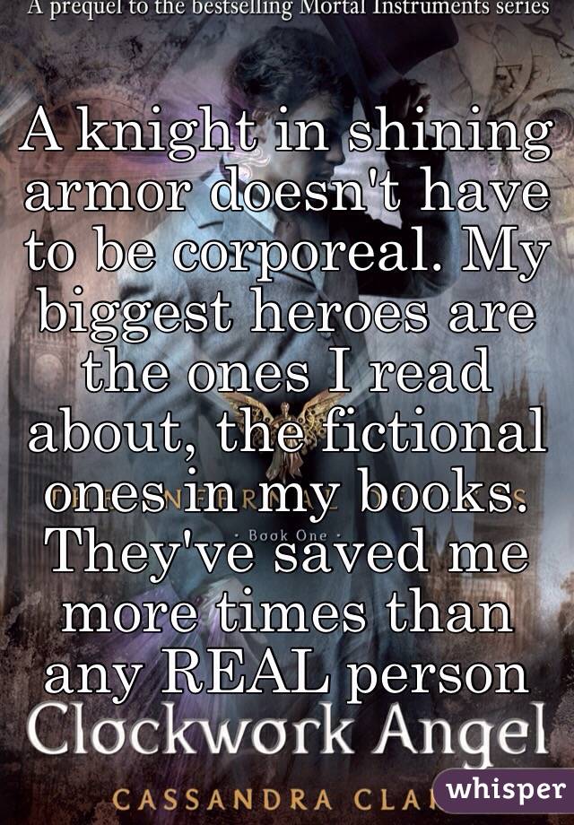 A knight in shining armor doesn't have to be corporeal. My biggest heroes are the ones I read about, the fictional ones in my books. They've saved me more times than any REAL person