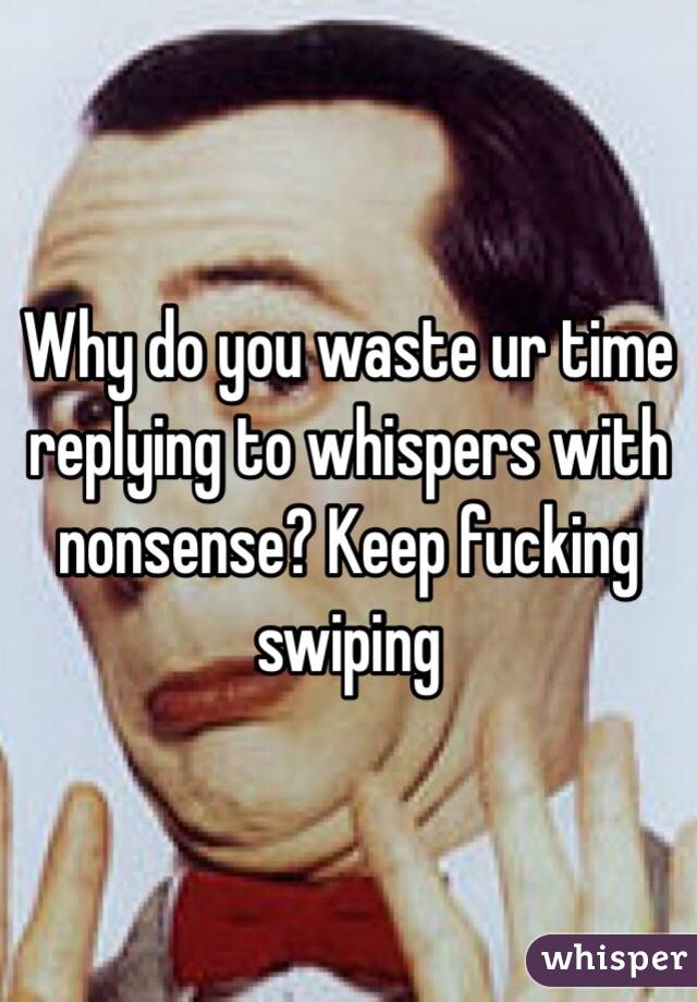 Why do you waste ur time replying to whispers with nonsense? Keep fucking swiping