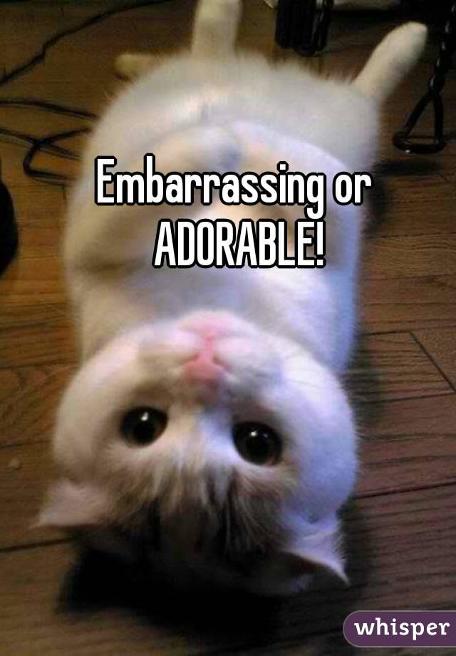 Embarrassing or ADORABLE!