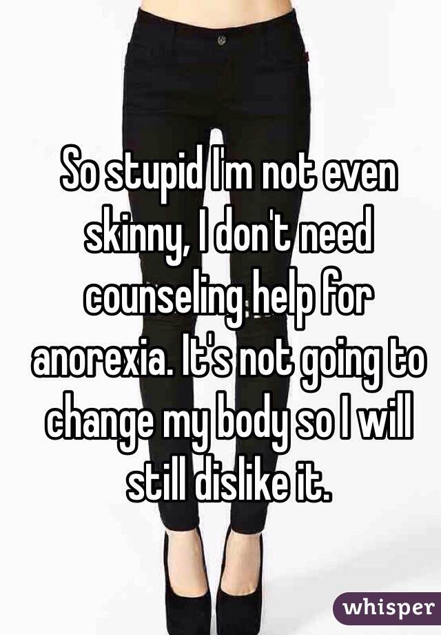 So stupid I'm not even skinny, I don't need counseling help for anorexia. It's not going to change my body so I will still dislike it.
