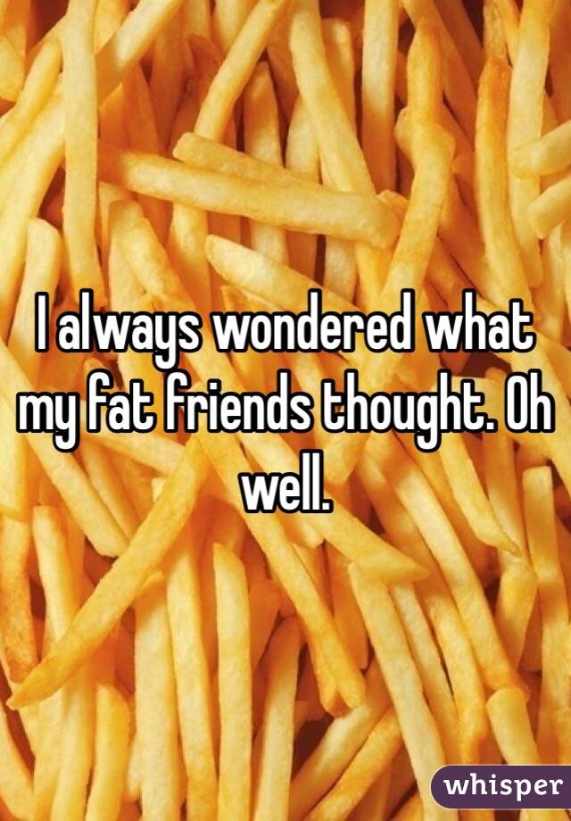 I always wondered what my fat friends thought. Oh well.