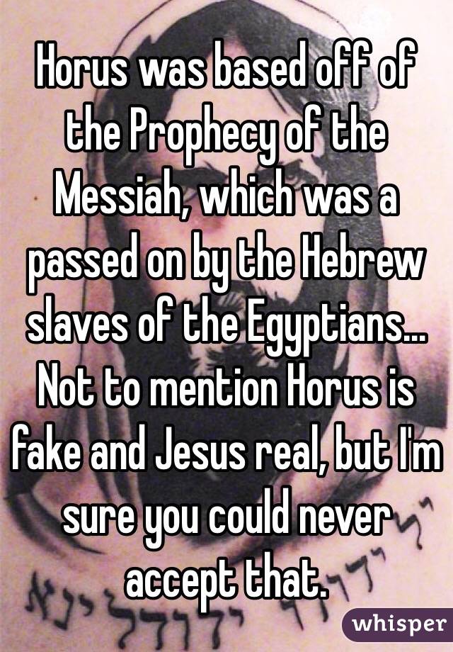 Horus was based off of the Prophecy of the Messiah, which was a passed on by the Hebrew slaves of the Egyptians...
Not to mention Horus is fake and Jesus real, but I'm sure you could never accept that.