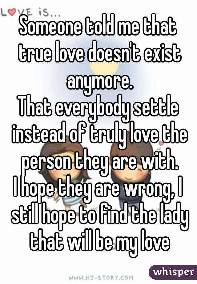 Someone told me that true love doesn't exist anymore.
That everybody settle instead of truly love the person they are with.
I hope they are wrong, I still hope to find the lady that will be my love