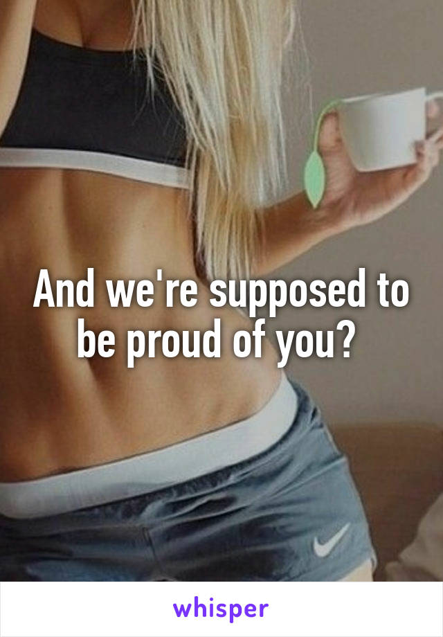 And we're supposed to be proud of you? 