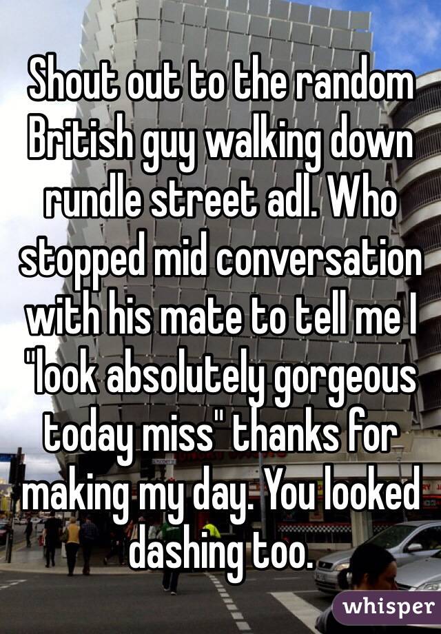 Shout out to the random British guy walking down rundle street adl. Who stopped mid conversation with his mate to tell me I "look absolutely gorgeous today miss" thanks for making my day. You looked dashing too.