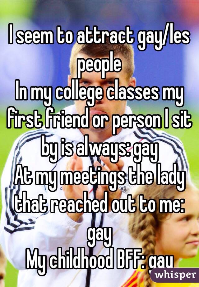 I seem to attract gay/les people
In my college classes my first friend or person I sit by is always: gay
At my meetings the lady that reached out to me: gay
My childhood BFF: gay
