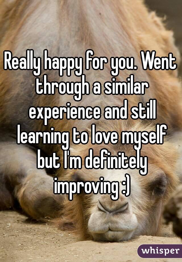 Really happy for you. Went through a similar experience and still learning to love myself but I'm definitely improving :)