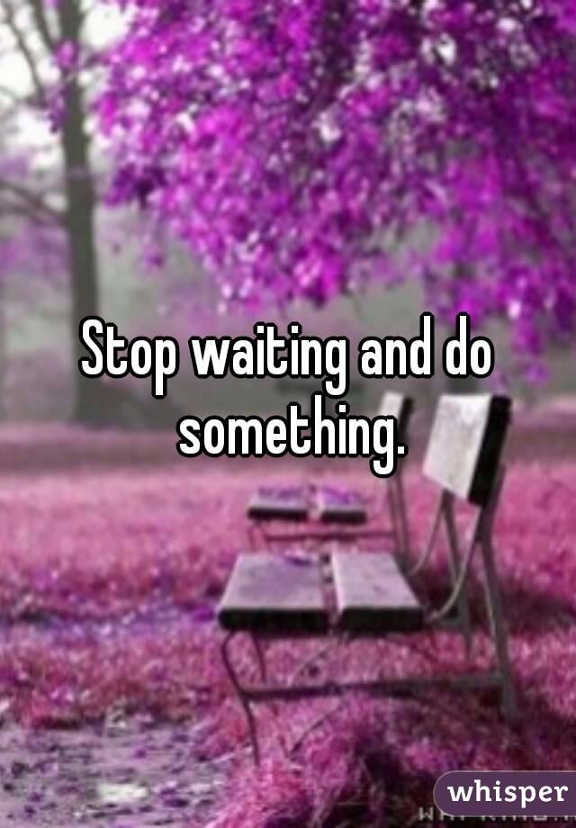 Stop waiting and do something.