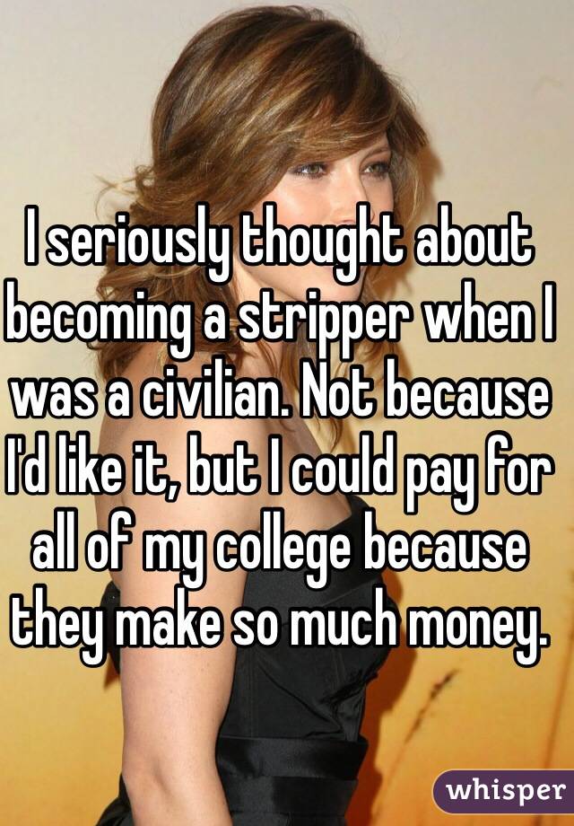 I seriously thought about becoming a stripper when I was a civilian. Not because I'd like it, but I could pay for all of my college because they make so much money. 