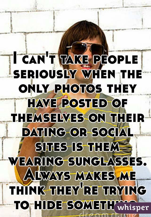 I can't take people seriously when the only photos they have posted of themselves on their dating or social sites is them wearing sunglasses.  Always makes me think they're trying to hide something.