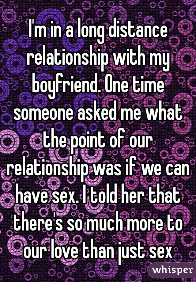 I'm in a long distance relationship with my boyfriend. One time someone asked me what the point of our relationship was if we can have sex. I told her that there's so much more to our love than just sex 