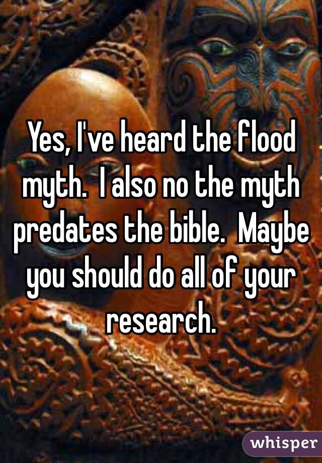 Yes, I've heard the flood myth.  I also no the myth predates the bible.  Maybe you should do all of your research. 