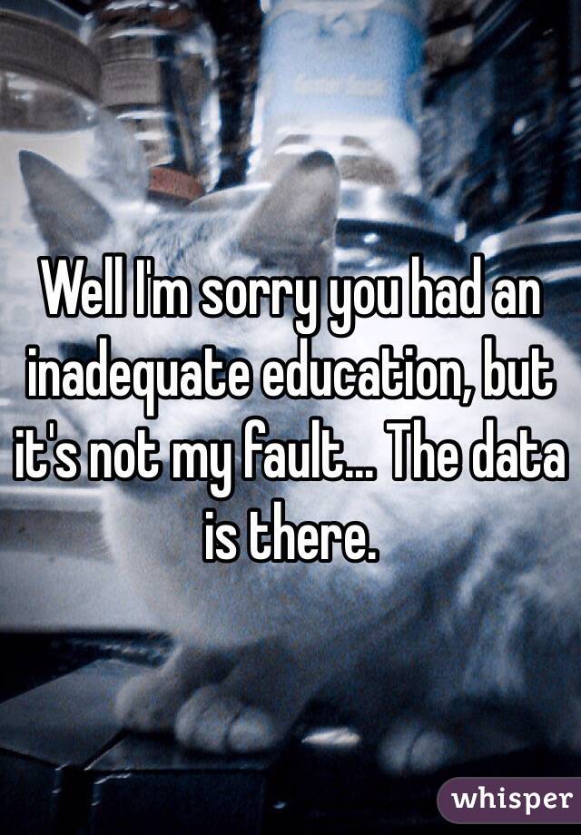 Well I'm sorry you had an inadequate education, but it's not my fault... The data is there.