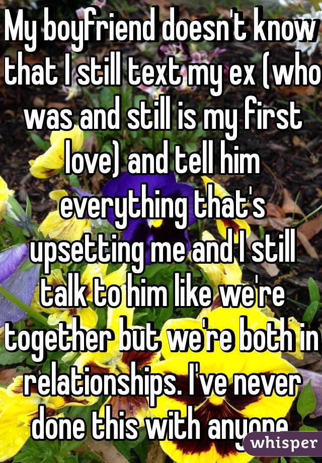 My boyfriend doesn't know that I still text my ex (who was and still is my first love) and tell him everything that's upsetting me and I still talk to him like we're together but we're both in relationships. I've never done this with anyone. 