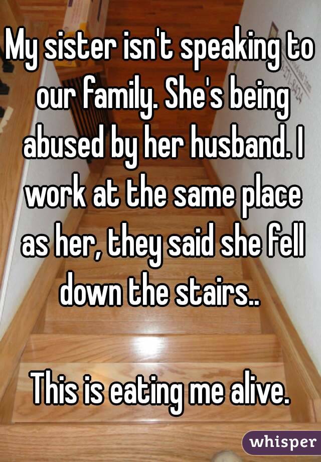 My sister isn't speaking to our family. She's being abused by her husband. I work at the same place as her, they said she fell down the stairs.. 

This is eating me alive.